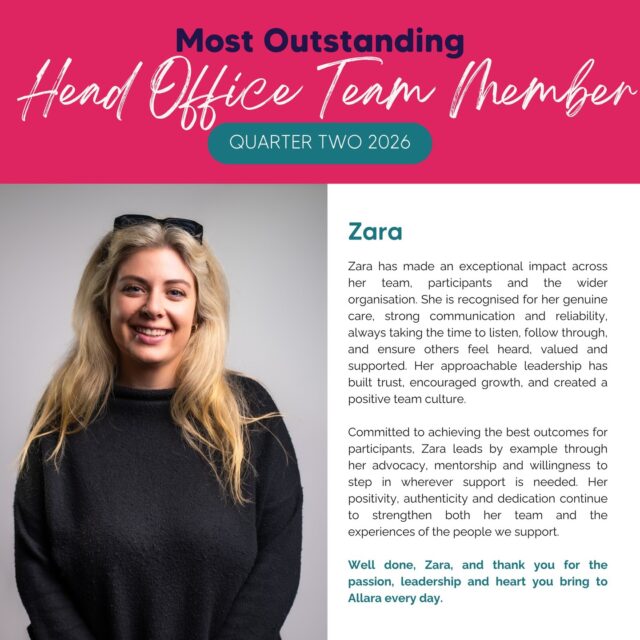 Join us in congratulating Zara, our Most Outstanding Head Office Team Member for Quarter Two 2026!

Zara has made an exceptional impact across her team, participants and the wider organisation. She is recognised for her genuine care, strong communication and reliability, always taking the time to listen, follow through, and ensure others feel heard, valued and supported. Her approachable leadership has built trust, encouraged growth, and created a positive team culture.

Committed to achieving the best outcomes for participants, Zara leads by example through her advocacy, mentorship and willingness to step in wherever support is needed. Her positivity, authenticity and dedication continue to strengthen both her team and the experiences of the people we support.

Congratulations, Zara, and thank you for the passion, leadership and heart you bring to Allara every day. 💖