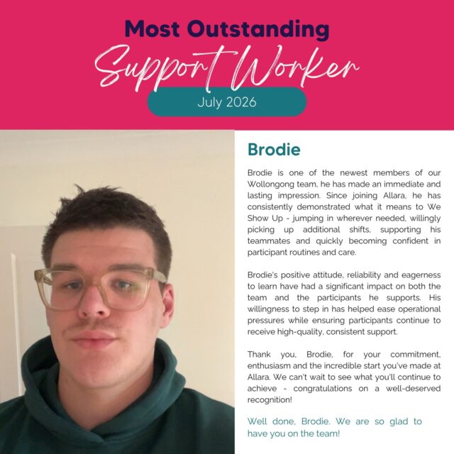 Celebrating Brodie, our Most Outstanding Support Worker for July!

Since joining our Wollongong team, Brodie has already made such a positive impact. His willingness to step in, support his teammates and learn quickly has not gone unnoticed.

Brodie consistently shows what it means to Show Up. Whether it’s picking up an extra shift, supporting his team or making sure participants receive consistent, quality support, he brings a positive attitude and genuine commitment to everything he does.

Congratulations, Brodie! Thank you for everything you bring to the Allara team. We’re so glad to have you with us and can’t wait to see all that’s ahead. 💖