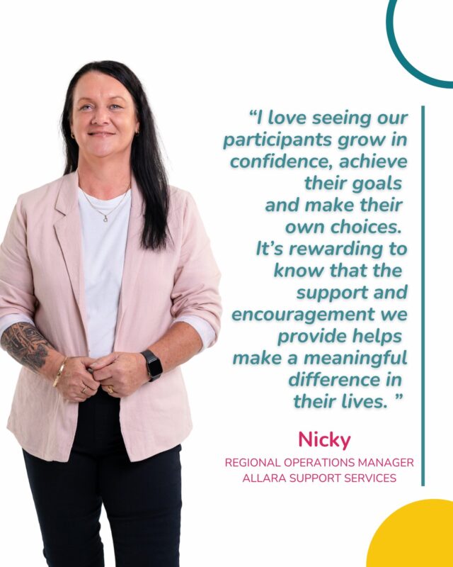 Meet Nicky, one of our Regional Operations Managers at Allara Support Services.

Supporting teams across Western Sydney, the Greater West, Central Coast and Newcastle, Nicky plays an important role in making sure our teams feel supported, equipped and confident to do what they do best: provide meaningful, person-centred support.

What Nicky loves most about her role is seeing the difference that the right support, encouragement and belief can make. From watching participants grow in confidence and achieve their goals, to helping our SIL Managers and Team Leaders grow as leaders, she’s passionate about creating a culture where people feel valued, supported and that they belong.

For Nicky, it all comes back to one thing: seeing our participants thrive and live a life that is meaningful to them.

We’re so grateful to have you as part of the Allara team, Nicky. ✨