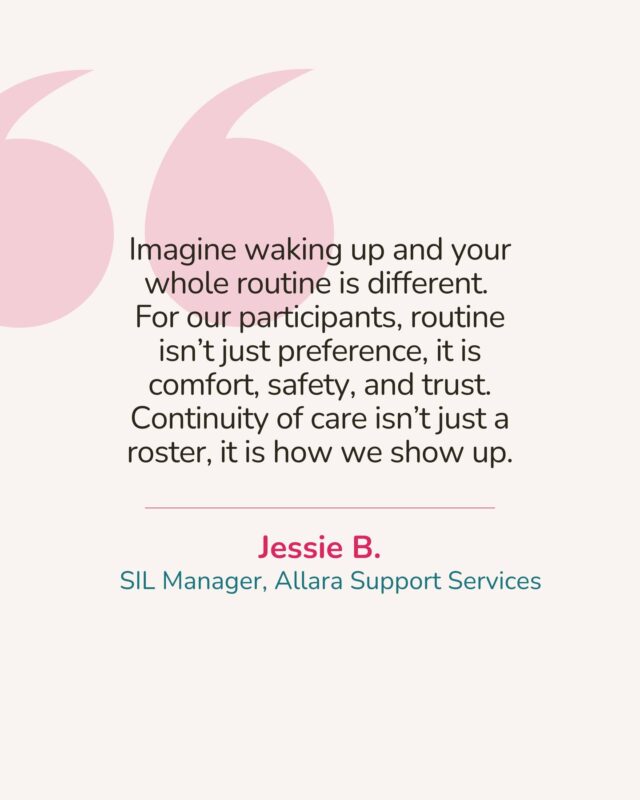 "Imagine waking up and nothing feels familiar. For our participants, routine isn’t just a preference, it is comfort, safety, and trust. Continuity of care isn’t just about a roster, it is about showing up the way they need us every day."
— Jessie B., SIL Manager, Allara Support Services

At Allara, we know that consistency matters. Every shift, every check-in, and every small interaction helps participants feel safe, supported, and valued. It is not just about completing tasks, it is about being present, reliable, and responsive to the people who trust us most.

Support workers are more than just helpers, they are a lifeline. The way we show up can make the difference between a participant feeling unsettled or feeling confident, grounded, and at home. That is why following procedures, being on time, and communicating properly is part of the care we provide.

Continuity of care is how we make homes feel like homes. It is how we build trust, independence, and a sense of belonging for everyone we support.

At Allara Support Services, we do not just show up, we show up with heart, consistency, and purpose. 💕