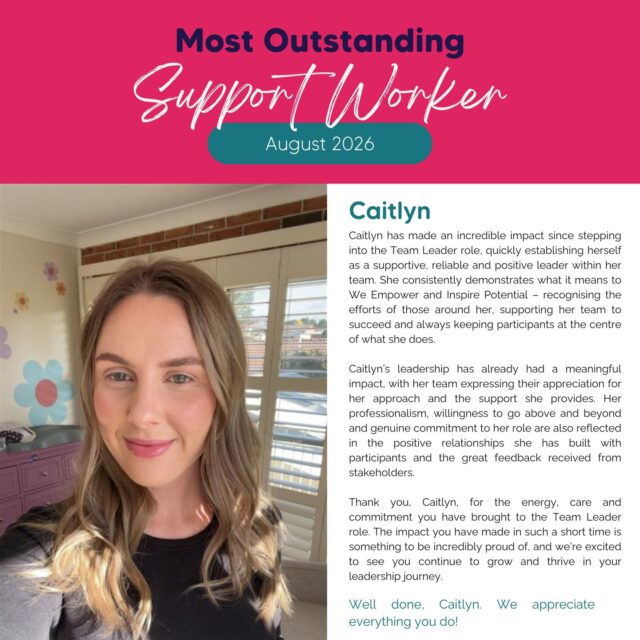 We’re so excited to celebrate Caitlyn as our Outstanding Support Worker for August! 💗

Since stepping into her Team Leader role, Caitlyn has made an incredible impact, bringing positivity, reliability and genuine care to her team and the participants she supports. She leads by example, supports those around her to succeed and always keeps our participants at the heart of what she does.

Her willingness to go above and beyond, build meaningful relationships and create positive experiences has already made a real difference, with wonderful feedback from her team and stakeholders.

Caitlyn, thank you for bringing so much heart, energy and commitment to your role. We’re incredibly proud of you and can’t wait to see you continue to grow and thrive!

Congratulations, Caitlyn! 👏💗 You truly embody what it means to Empower and Inspire Potential.